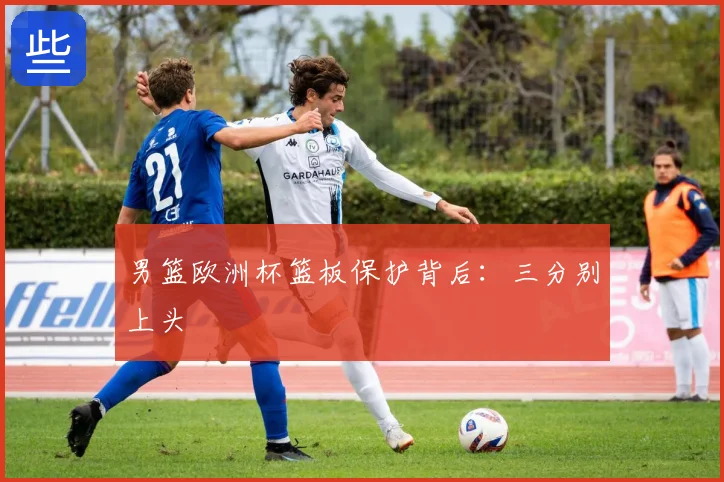 男篮欧洲杯篮板保护背后：三分别上头