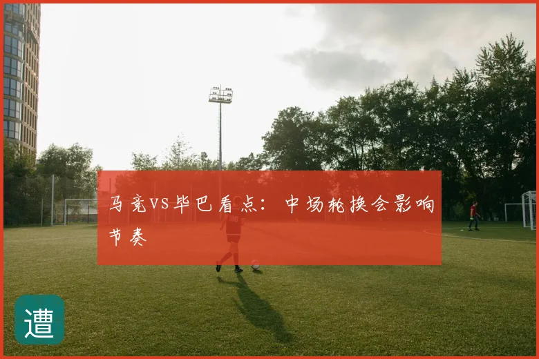 马竞vs毕巴看点：中场轮换会影响节奏